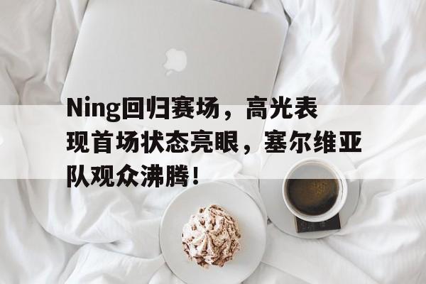 九游会-Ning回归赛场，高光表现首场状态亮眼，塞尔维亚队观众沸腾！的简单介绍